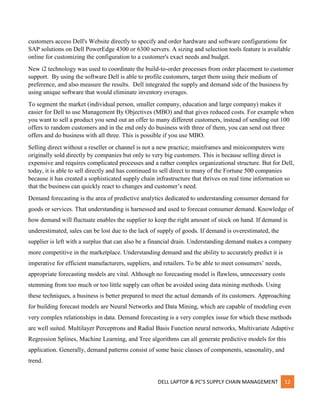DELL LAPTOP & PC’S SUPPLY CHAIN MANAGEMENT 12
customers access Dell's Website directly to specify and order hardware and software configurations for
SAP solutions on Dell PowerEdge 4300 or 6300 servers. A sizing and selection tools feature is available
online for customizing the configuration to a customer's exact needs and budget.
New i2 technology was used to coordinate the build-to-order processes from order placement to customer
support. By using the software Dell is able to profile customers, target them using their medium of
preference, and also measure the results. Dell integrated the supply and demand side of the business by
using unique software that would eliminate inventory overages.
To segment the market (individual person, smaller company, education and large company) makes it
easier for Dell to use Management By Objectives (MBO) and that gives reduced costs. For example when
you want to sell a product you send out an offer to many different customers, instead of sending out 100
offers to random customers and in the end only do business with three of them, you can send out three
offers and do business with all three. This is possible if you use MBO.
Selling direct without a reseller or channel is not a new practice; mainframes and minicomputers were
originally sold directly by companies but only to very big customers. This is because selling direct is
expensive and requires complicated processes and a rather complex organizational structure. But for Dell,
today, it is able to sell directly and has continued to sell direct to many of the Fortune 500 companies
because it has created a sophisticated supply chain infrastructure that thrives on real time information so
that the business can quickly react to changes and customer’s need.
Demand forecasting is the area of predictive analytics dedicated to understanding consumer demand for
goods or services. That understanding is harnessed and used to forecast consumer demand. Knowledge of
how demand will fluctuate enables the supplier to keep the right amount of stock on hand. If demand is
underestimated, sales can be lost due to the lack of supply of goods. If demand is overestimated, the
supplier is left with a surplus that can also be a financial drain. Understanding demand makes a company
more competitive in the marketplace. Understanding demand and the ability to accurately predict it is
imperative for efficient manufacturers, suppliers, and retailers. To be able to meet consumers’ needs,
appropriate forecasting models are vital. Although no forecasting model is flawless, unnecessary costs
stemming from too much or too little supply can often be avoided using data mining methods. Using
these techniques, a business is better prepared to meet the actual demands of its customers. Approaching
for building forecast models are Neural Networks and Data Mining, which are capable of modeling even
very complex relationships in data. Demand forecasting is a very complex issue for which these methods
are well suited. Multilayer Perceptrons and Radial Basis Function neural networks, Multivariate Adaptive
Regression Splines, Machine Learning, and Tree algorithms can all generate predictive models for this
application. Generally, demand patterns consist of some basic classes of components, seasonality, and
trend.
 