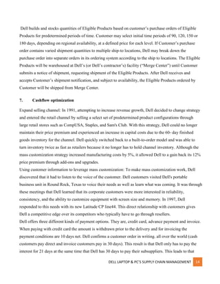 DELL LAPTOP & PC’S SUPPLY CHAIN MANAGEMENT 14
Dell builds and stocks quantities of Eligible Products based on customer’s purchase orders of Eligible
Products for predetermined periods of time. Customer may select initial time periods of 90, 120, 150 or
180 days, depending on regional availability, at a defined price for each level. If Customer’s purchase
order contains varied shipment quantities to multiple ship-to locations, Dell may break down the
purchase order into separate orders in its ordering system according to the ship to locations. The Eligible
Products will be warehoused at Dell’s (or Dell’s contractor’s) facility (“Merge Center”) until Customer
submits a notice of shipment, requesting shipment of the Eligible Products. After Dell receives and
accepts Customer’s shipment notification, and subject to availability, the Eligible Products ordered by
Customer will be shipped from Merge Center.
7. Cashflow optimization
Expand selling channel: In 1991, attempting to increase revenue growth, Dell decided to change strategy
and entered the retail channel by selling a select set of predetermined product configurations through
large retail stores such as CompUSA, Staples, and Sam's Club. With this strategy, Dell could no longer
maintain their price premium and experienced an increase in capital costs due to the 60- day finished
goods inventory for the channel. Dell quickly switched back to a built-to-order model and was able to
turn inventory twice as fast as retailers because it no longer has to hold channel inventory. Although the
mass customization strategy increased manufacturing costs by 5%, it allowed Dell to a gain back its 12%
price premium through add-ons and upgrades.
Using customer information to leverage mass customization: To make mass customization work, Dell
discovered that it had to listen to the voice of the customer. Dell customers visited Dell's portable
business unit in Round Rock, Texas to voice their needs as well as learn what was coming. It was through
these meetings that Dell learned that its corporate customers were more interested in reliability,
consistency, and the ability to customize equipment with screen size and memory. In 1997, Dell
responded to this needs with its new Latitude CP line44. This direct relationship with customers gives
Dell a competitive edge over its competitors who typically have to go through resellers.
Dell offers three different kinds of payment options. They are, credit card, advance payment and invoice.
When paying with credit card the amount is withdrawn prior to the delivery and for invoicing the
payment conditions are 10 days net. Dell confirms a customer order in writing. all over the world (cash
customers pay direct and invoice customers pay in 30 days). This result is that Dell only has to pay the
interest for 21 days at the same time that Dell has 30 days to pay their subsuppliers. This leads to that
 