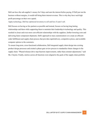 DELL LAPTOP & PC’S SUPPLY CHAIN MANAGEMENT 15
Dell can have the sub-supplier’s money for 9 days and earn the interest before paying. If Dell just ran the
business without margins, it would still bring them interest revenue. This is why they have such high
profit percentage on their own capital.
Apply technology, Dell has optimized inventory to sell and loss if cann’t sell.
Dell focuses on having as few partners as possible and instead, focuses on having long lasting
relationships and them while supporting them to maintain their leadership in technology and quality. This
resulted in closer and even more cost-efficient relationships with the suppliers, further lowering costs and
delivering faster component shipments. Dell's approach to mass customization is to create an efficient
order fulfillment and supply chain process that provides rapid delivery, competitive prices, and available
computer options to the customers.
To ensure long-term, cross-functional collaboration, Dell integrated supply chain design into existing
product design processes and created a phase-gate review process to standardize future changes to the
supply chain. "Phased releases drive step-function improvements, rather than constant adjustments," said
Ms. Clayton. Finally, metrics across all functions were aligned to the goals of the supply chain portfolio
 