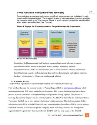 DELL LAPTOP & PC’S SUPPLY CHAIN MANAGEMENT 16
In addition, Dell has developed itself and sold many application and software to manage
operational activities, enterprise solutions, servers, storage, networking products,
telecommunications, media and entertainment, end-to-end IT solutions for retail, information-
based healthcare, security, mobile, training, data analytics. For example, Dell reduces enterprise
hardcopy printing costs by 50 percent with Lexmark solution,
8. Customer Service
The production is produced to customer order and they have support 24 hours a day.
First web-based system for customer service is Premier Pages of Dell at http://premier.dell.com which
are custom-designed Web pages containing purchase data. This system also has a paperless ordering
process, with the customer’s existing technology configurations already captured. The process of
knowing the customer begins when the customer orders a PC. The PC is built after the customer orders it.
This means that Dell has to have a direct relationship with the customer. The final system that Dell is
using to maximize CRM is the Dell South Africa’s implementation of an enhanced CRM system with the
help of IS Partners, an information systems company. Sales, marketing, financial and management
segments benefit significantly from this software. The Dell staff has easy access to the detailed
 