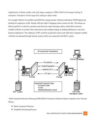 DELL LAPTOP & PC’S SUPPLY CHAIN MANAGEMENT 18
Application) of them( usually with only larger company). CRM of Dell will manage Catalog of
enterprise. Enterprise will be repay this catalog to adjust order.
For example: British Airway(BA) used Dell like strategy partner. Dell provided about 25000 laptop and
desktop for employees of BA. Beside, Dell provided 2 shopping online systems for BA. This thing was
Dell accept BA to watch for, purchase and check the orders through website which Dell customize
suitable with BA. In website, BA could choose and configure laptop or desktop difference to suit each
business department. The employee of BA would be accept their choice and order their computer suitable
with their use demand through internet system which was connected with Dell’s system.
Dell's Enterprise Resource Planning (ERP) B2B E-Commerce Solutions Helps Companies Save Time &
Money:
 Better Customer Relations
 Simplifies Purchasing Process
 