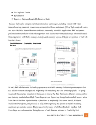 DELL LAPTOP & PC’S SUPPLY CHAIN MANAGEMENT 19
 No Duplicate Entries
 Fewer Errors
 Improves Accounts Receivable Turnover Ratio
Besides, Dell is also using several other information technologies, including e-mail, EDI, video
teleconferencing, electronic procurement, computerized faxes, an intranet, DSS, a Web-based call center,
and more. Dell also uses the Internet to create a community around its supply chain. Dell’s corporate
portal has links to bulletin boards where partners from around the world can exchange information about
their experiences with Dell’s products, logistics, and customer service. Old and new solution of Dell will
introduce below:
In 2005, Dell’s Information Technology group was faced with a supply chain management system that
had reached its limits on expensive, proprietary servers running the Unix operating system. The group
undertook the complete migration of the system to Oracle 10g Real Application Clusters running on low-
cost industry standards-based Dell Power Edge servers. By moving the application to Dell servers when
it did, Dell IT avoided significant new expenditures in proprietary Unix-based servers, achieved
increased server uptime, and provided an easy path for growing the systems as needed by adding
additional servers to the cluster. The increased performance of x86-based industry standard Dell
PowerEdge servers has enabled the deployment of such database software as Oracle 10g Real
 