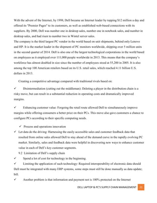 DELL LAPTOP & PC’S SUPPLY CHAIN MANAGEMENT 21
With the advent of the Internet, by 1998, Dell became an Internet leader by topping $12 million a day and
offered its "Premier Pages" to its customers, as well as established web-based connections with its
suppliers. By 2000, Dell was number one in desktop sales, number one in notebook sales, and number in
desktop sales, and had risen to number two in Wintel server sales.
The company is the third largest PC vendor in the world based on unit shipments, behind only Lenovo
and HP. It is the market leader in the shipment of PC monitors worldwide, shipping over 5 million units
in the second quarter of 2014. Dell is also one of the largest technological corporations in the world based
on employees as it employed over 111,000 people worldwide in 2013. This means that the company’s
workforce has almost doubled in size since the number of employees stood at 55,200 in 2005. It is also
among the top 100 American retailers based on its U.S. retail sales, which reached 4.11 billion U.S.
dollars in 2013.
Creating a competitive advantage compared with traditional rivals based on:
 Disintermediation (cutting out the middleman): Deleting a player in the distribution chain is a
risky move, but can result in a substantial reduction in operating costs and dramatically improved
margins.
 Enhancing customer value: Forgoing the retail route allowed Dell to simultaneously improve
margins while offering consumers a better price on their PCs. This move also gave customers a chance to
configure PCs according to their specific computing needs.
 Process and operations innovation
 Let data do the driving: Harnessing the easily accessible sales and customer feedback data that
resulted from online sales allowed Dell to stay ahead of the demand curve in the rapidly evolving PC
market. Similarly, sales and feedback data were helpful in discovering new ways to enhance customer
value in each of Dell’s key customer segments.
9.2 Limitation of Dell’s supply chain
 Spend a lot of cost for technology in the beginning.
 Limiting the application of such technology: Required interoperability of electronic data should
Dell must be integrated with many ERP systems, some steps must still be done manually as data update;
bill.
 Another problem is that information and payment not is 100% protected on the Internet
 