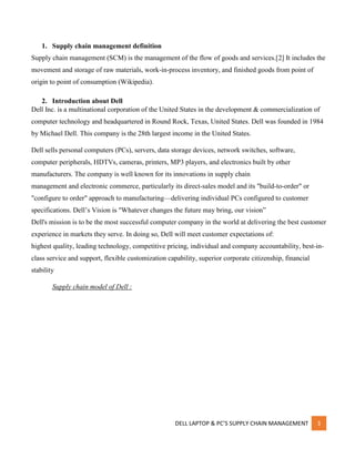 DELL LAPTOP & PC’S SUPPLY CHAIN MANAGEMENT 3
1. Supply chain management definition
Supply chain management (SCM) is the management of the flow of goods and services.[2] It includes the
movement and storage of raw materials, work-in-process inventory, and finished goods from point of
origin to point of consumption (Wikipedia).
2. Introduction about Dell
Dell Inc. is a multinational corporation of the United States in the development & commercialization of
computer technology and headquartered in Round Rock, Texas, United States. Dell was founded in 1984
by Michael Dell. This company is the 28th largest income in the United States.
Dell sells personal computers (PCs), servers, data storage devices, network switches, software,
computer peripherals, HDTVs, cameras, printers, MP3 players, and electronics built by other
manufacturers. The company is well known for its innovations in supply chain
management and electronic commerce, particularly its direct-sales model and its "build-to-order" or
"configure to order" approach to manufacturing—delivering individual PCs configured to customer
specifications. Dell’s Vision is "Whatever changes the future may bring, our vision”
Dell's mission is to be the most successful computer company in the world at delivering the best customer
experience in markets they serve. In doing so, Dell will meet customer expectations of:
highest quality, leading technology, competitive pricing, individual and company accountability, best-in-
class service and support, flexible customization capability, superior corporate citizenship, financial
stability
Supply chain model of Dell :
 