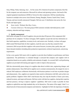 DELL LAPTOP & PC’S SUPPLY CHAIN MANAGEMENT 5
Sony, Philips, Nokia, Samsung, Acer ... for the screen; SCI, Solectron for printer components; Hon Hai
for the computer case and connectors; Microsoft for software and operating systems; And much of the
original equipment manufacturer (OEM) in Taiwan for other components. Dell has manufacturing
locations in multiple cities across Asia (Chennai, Penang, Shanghai, Xiamen, South China, Yantai,
Taiyuan, and most recently announced Chengdu). Dell also uses 12 distribution sites across the Asia
Pacific and Japan region.
Some retailer: Walmart, Best Buy, Costco,
Customer (End-user): The main group of Dell customers includes individual person, small
company, education and large company.
3. Quality management
Dell builds web pages for its top 20 suppliers who provide about 90 percent of the components Dell
purchases for its computers. Via these web pages, Dell's suppliers can provide real time information on
their build capacities, capabilities, inventory levels, and current costs. Similarly, via these web pages
(Dell created Web-based links for their suppliers, much the same way that they created for their
customers), Dell can provide their suppliers with current forecasts, inventory data, quality data, and
future demand schedules (including daily production requirements), technical requirements, and pricing
requirements.
In fact, every quarter Dell meets with its suppliers to provide direct feedback on performance and future
expectations. The performance is evaluated through a scorecard that compares each supplier with its
competitors based on cost, quality, reliability and continuity of supply. As a reward, Dell’s well-performing
suppliers are provided with training and support in order to improve their processes.
Dell also electronically passes along to its suppliers data about its defect rates, engineering changes, and
product enhancements. Since Dell and its suppliers are in constant communication, the margin for error is
reduced. Dell employees collaborate electronically with business partners in real time on product designs
and enhancements. Also, suppliers are required to share sensitive information with Dell, such as their own
quality problems. Suppliers follow Dell’s lead because they also reap the benefits of faster cycle times,
reduced inventory, and improved forecasts. Dell also works with their key suppliers, sharing their expertise
and best practices, striving to improve suppliers’ capabilities. Dell work to make it possible for their
suppliers to uphold the same high standards they set for themselves. The nature of the supply “chain” is: a
shared network of interconnected companies and industries - highlights for Dell, the importance of industry
 