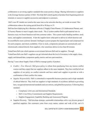 DELL LAPTOP & PC’S SUPPLY CHAIN MANAGEMENT 6
collaboration to set strong supplier standards that create positive change. Sharing information to suppliers
is the leverage business partner of Dell. This help Dell control quality of product from beginning point are
minerals or sources to supplier accessories and endpoint is customers.
Dell’s new PC models are tested at the same time as the networks that they are reside on tested. This
collaboration reduces the testing period from 60 or 90 days to 15.
Dell has been deploying the e-Business software i2 Supply Chain Planner, i2 Collaboration Planner, and
i2 Factory Planner to meet it supply chain needs . The i2 system enables Dell to pull material into its
factories every two hours based on real time customer orders. This system tracks backlog numbers, stock
status, and supplier commitments. It lets the supplier know what parts to deliver to which factories and
be assembled to meet customer demand. Intelligent systems prepare the required parts and component list
for each computer, and check availability. If not in stock, components and parts are automatically and
electronically ordered directly from suppliers, who sometimes deliver in less than 60 minutes.
ValueChain.Dell.com which operates as an extranet between Dell and its suppliers. Through
ValueChain.Dell.com Dell’s suppliers can get informed about the level of inventory in the supply chain,
supply and demand data, component quality metrics and new part transition.
Having 7 cases about Supply Chain of Dell to manage quality of product:
 Conflict - Free Minerals: Dell gives policy to refrain from purchasing from any known conflict
sources and they expect that our suppliers adhere to the same standards. They have notified all our
suppliers of our policy on conflict minerals and have asked each supplier to provide us with a
confirmation of their conflict-free status.
 Supplier Responsibility: Dell is committed to responsible business practices and to high standards
of ethical behavior. They hold our suppliers to high standards of excellence defined in governing
laws, recognized international standards and conventions, and global best practices. Following three
standard:
o Compliance with Laws and International Standards.
o Dell’s Core Policy Commitments and Supplier Requirements.
o Supplier Engagement, Capability Building and Assessment Program.
 Supplier Diversity: “Dell develops strategic, sustainable relationships with a very diverse group of
qualified suppliers. Our customers come from every nation, culture and walk of life, and it’s
 