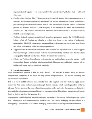 DELL LAPTOP & PC’S SUPPLY CHAIN MANAGEMENT 7
important that all aspects of our business reflect that same diversity”, Michael Dell — CEO and
Chairman.
 Conflict - Free Smelter: The CFS program provides an independent third-party evaluation of a
smelter’s procurement activities and concludes if the smelter demonstrated that the material they
processed originated from conflict-free sources. The assessment covers two reviews — business
process and material analysis — that take place at the smelter’s site. Once an assessment is
complete, the CFS Review Committee then determines whether the smelter is in compliance with
the CFS assessment protocol.
 Coalition Code of conduct: A coalition of technology companies updates the EICC (Electronic
Industry Code of Conduct) periodically to reflect input from a wide variety of stakeholder
organizations. The EICC contains provisions to address performance in areas such as: labor, health
and safety, environment, ethics and management system.
 Supplier Global Citizenship Commitment: Dell commits to implementation of their Supplier
Principles through a self-assessment tool and utilizes the industry standard tools that have been
developed by the EICC and the GeSI (Global eSustainability Initiative).
 Policies and Positions: Promulgating environmental and social policies govern the way they build
their product. Ensure workplace is inclusive and safe. The materials used in their products will be
held to high ethical and environmental standards.
4. Logistic management
Some transportation partners of Dell are DHL, FedEX, UPS and DB Schenker. There are famous
transportation companies in the world and they ensure transportation of Dell will be efficiency and
environmental stewardship.
Dell is an end-to-end IT solutions provider rather than a PC supplier. They have multiple supply chains
worldwide. And nearly half our sales are through channel partners, which place large orders further in
advance. As they explored the most efficient transportation modes and routes for each supply chain, they
also needed to minimize environmental impact as much as possible. They change transportation from the
Truck to the Rail and from the Air to the Sea.
Another of successful of logistic service is packaging innovation – 3Cs strategy: Cube - Reduce packaging
size; Content - Use recycled or sustainable materials; and Curb - Make packaging easily recyclable. 3Cs
strategy help Dell reduces a lot of cost for packaging, materials also increasing volume transportation.
 