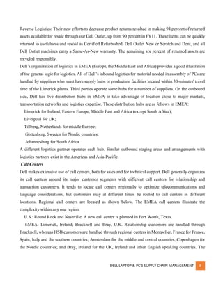 DELL LAPTOP & PC’S SUPPLY CHAIN MANAGEMENT 8
Reverse Logistics: Their new efforts to decrease product returns resulted in making 94 percent of returned
assets available for resale through our Dell Outlet, up from 90 percent in FY11. These items can be quickly
returned to usefulness and resold as Certified Refurbished, Dell Outlet New or Scratch and Dent, and all
Dell Outlet machines carry a Same-As-New warranty. The remaining six percent of returned assets are
recycled responsibly.
Dell’s organization of logistics in EMEA (Europe, the Middle East and Africa) provides a good illustration
of the general logic for logistics. All of Dell’s inbound logistics for material needed in assembly of PCs are
handled by suppliers who must have supply hubs or production facilities located within 30-minutes' travel
time of the Limerick plants. Third parties operate some hubs for a number of suppliers. On the outbound
side, Dell has five distribution hubs in EMEA to take advantage of location close to major markets,
transportation networks and logistics expertise. These distribution hubs are as follows in EMEA:
Limerick for Ireland, Eastern Europe, Middle East and Africa (except South Africa);
Liverpool for UK;
Tillberg, Netherlands for middle Europe;
Gottenberg, Sweden for Nordic countries;
Johannesburg for South Africa
A different logistics partner operates each hub. Similar outbound staging areas and arrangements with
logistics partners exist in the Americas and Asia-Pacific.
Call Centers
Dell makes extensive use of call centers, both for sales and for technical support. Dell generally organizes
its call centers around its major customer segments with different call centers for relationship and
transaction customers. It tends to locate call centers regionally to optimize telecommunications and
language considerations, but customers may at different times be routed to call centers in different
locations. Regional call centers are located as shown below. The EMEA call centers illustrate the
complexity within any one region.
U.S.: Round Rock and Nashville. A new call center is planned in Fort Worth, Texas.
EMEA: Limerick, Ireland; Bracknell and Bray, U.K. Relationship customers are handled through
Bracknell, whereas HSB customers are handled through regional centers in Montpelier, France for France,
Spain, Italy and the southern countries; Amsterdam for the middle and central countries; Copenhagen for
the Nordic countries; and Bray, Ireland for the UK, Ireland and other English speaking countries. The
 