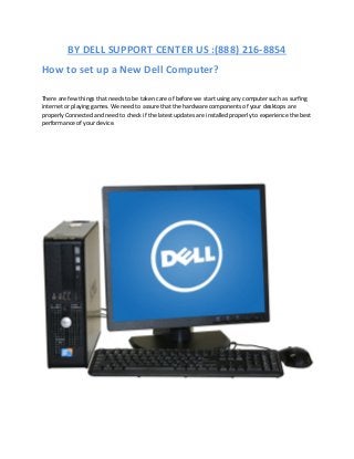 BY DELL SUPPORT CENTER US :(888) 216-8854
How to set up a New Dell Computer?
There are few things that needs to be taken care of before we start using any computer such as surfing
internet or playing games. We need to assure that the hardware components of your desktops are
properly Connected and need to check if the latest updates are installed properly to experience the best
performance of your device.
 