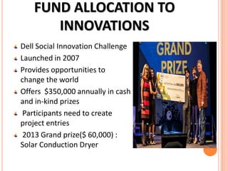 FUND ALLOCATION TO
INNOVATIONS
Dell Social Innovation Challenge
Launched in 2007
Provides opportunities to
change the world
Offers $350,000 annually in cash
and in-kind prizes
Participants need to create
project entries
2013 Grand prize($ 60,000) :
Solar Conduction Dryer

 