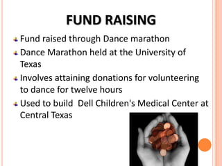 FUND RAISING
Fund raised through Dance marathon
Dance Marathon held at the University of
Texas
Involves attaining donations for volunteering
to dance for twelve hours
Used to build Dell Children's Medical Center at
Central Texas

 