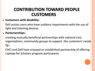 CONTRIBUTION TOWARD PEOPLE
CUSTOMERS
Customers with disability:
Dell assists users who have auditory impairments with the use of
light and listening devices.
Parternerships:
creating mutually beneficial partnerships with national civic
organizations, community groups to support the customers' needs.
Eg:CHCI and Dell have enjoyed an established partnership of offering
Laptops for Scholars program participants.

 