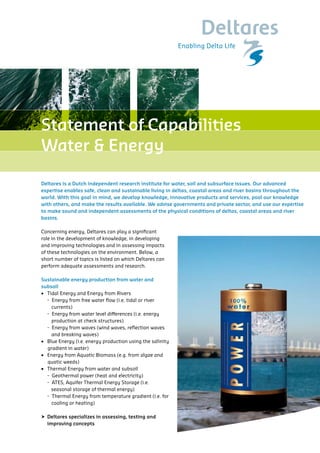 Statement of Capabilities
Water & Energy

Deltares is a Dutch independent research institute for water, soil and subsurface issues. Our advanced
expertise enables safe, clean and sustainable living in deltas, coastal areas and river basins throughout the
world. With this goal in mind, we develop knowledge, innovative products and services, pool our knowledge
with others, and make the results available. We advise governments and private sector, and use our expertise
to make sound and independent assessments of the physical conditions of deltas, coastal areas and river
basins.

Concerning energy, Deltares can play a significant
role in the development of knowledge, in developing
and improving technologies and in assessing impacts
of these technologies on the environment. Below, a
short number of topics is listed on which Deltares can
perform adequate assessments and research.

Sustainable energy production from water and
subsoil
• Tidal Energy and Energy from Rivers
  - Energy from free water flow (i.e. tidal or river
    currents)
  - Energy from water level differences (i.e. energy
    production at check structures)
  - Energy from waves (wind waves, reflection waves
    and breaking waves)
• Blue Energy (i.e. energy production using the salinity
  gradient in water)
• Energy from Aquatic Biomass (e.g. from algae and
  quatic weeds)
• Thermal Energy from water and subsoil
  - Geothermal power (heat and electricity)
  - ATES, Aquifer Thermal Energy Storage (i.e.
    seasonal storage of thermal energy)
  - Thermal Energy from temperature gradient (i.e. for
    cooling or heating)

 Deltares specializes in assessing, testing and
  improving concepts
 