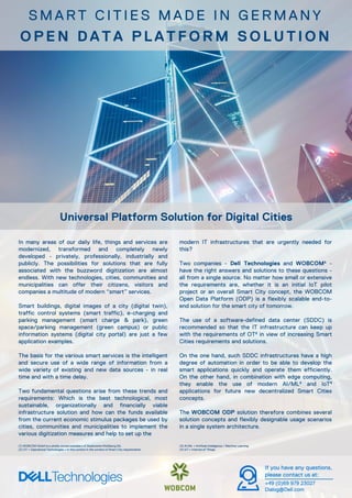 In many areas of our daily life, things and services are
modernized, transformed and completely newly
developed - privately, professionally, industrially and
publicly. The possibilities for solutions that are fully
associated with the buzzword digitization are almost
endless. With new technologies, cities, communities and
municipalities can offer their citizens, visitors and
companies a multitude of modern “smart” services.
Smart buildings, digital images of a city (digital twin),
traffic control systems (smart traffic), e-charging and
parking management (smart charge & park), green
space/parking management (green campus) or public
information systems (digital city portal) are just a few
application examples.
The basis for the various smart services is the intelligent
and secure use of a wide range of information from a
wide variety of existing and new data sources - in real
time and with a time delay.
Two fundamental questions arise from these trends and
requirements: Which is the best technological, most
sustainable, organizationally and financially viable
infrastructure solution and how can the funds available
from the current economic stimulus packages be used by
cities, communities and municipalities to implement the
various digitization measures and help to set up the
modern IT infrastructures that are urgently needed for
this?
Two companies - Dell Technologies and WOBCOM¹ -
have the right answers and solutions to these questions -
all from a single source. No matter how small or extensive
the requirements are, whether it is an initial IoT pilot
project or an overall Smart City concept, the WOBCOM
Open Data Platform (ODP) is a flexibly scalable end-to-
end solution for the smart city of tomorrow.
The use of a software-defined data center (SDDC) is
recommended so that the IT infrastructure can keep up
with the requirements of OT² in view of increasing Smart
Cities requirements and solutions.
On the one hand, such SDDC infrastructures have a high
degree of automation in order to be able to develop the
smart applications quickly and operate them efficiently.
On the other hand, in combination with edge computing,
they enable the use of modern AI/ML³ and IoT4
applications for future new decentralized Smart Cities
concepts.
The WOBCOM ODP solution therefore combines several
solution concepts and flexibly designable usage scenarios
in a single system architecture.
Universal Platform Solution for Digital Cities
(1) WOBCOM GmbH is a wholly owned subsidiary of Stadtwerke Wolfsburg AG.
(2) OT = Operational Technologies = In this context in the context of Smart City requirements.
S M A R T C I T I E S M A D E I N G E R M A N Y
O P E N D A T A P L A T F O R M S O L U T I O N
If you have any questions,
please contact us at:
+49 (0)69 979 23027
Dialog@Dell.com
(3) AI/ML = Artificial intelligence / Machine Learning
(4) IoT = Internet of Things
 