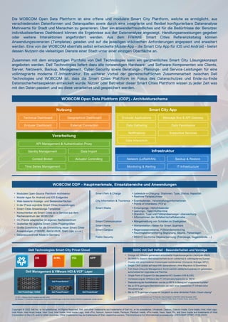 Copyright © 2022 Dell Inc. or its subsidiaries. All Rights Reserved. Dell, and other trademarks are trademarks of Dell Inc. or its subsidiaries. Ultrabook, Celeron, Celeron Inside, Core Inside, Intel, Intel Logo,
Intel Atom, Intel Atom Inside, Intel Core, Intel Inside, Intel Inside Logo, Intel vPro, Itanium, Itanium Inside, Pentium, Pentium Inside, vPro Inside, Xeon, Xeon Phi, and Xeon Inside are trademarks of Intel
Corporation in the U.S. and/or other countries. Other trademarks may be trademarks of their respective owners. This brochure is for informational purposes only. (DICIUSMP-DTWC-V1 02.2022)
Die WOBCOM Open Data Plattform ist eine offene und modulare Smart City Plattform, welche es ermöglicht, aus
verschiedensten Datenformen und Datenquellen sowie durch eine integrierte und flexibel konfigurierbare Datenanalyse
Mehrwerte für Stadt und Menschen zu generieren. Über ein anwenderfreundliches und für die Bedürfnisse der Benutzer
individualisierbares Dashboard können die Ergebnisse aus der Datenanalyse angezeigt, Handlungsanweisungen gegeben
oder weitere Interaktionen angefordert werden. Aus dem FIWARE Smart Cities Referenzkatalog können
Anwendungsszenarien (Templates) geladen und auf die jeweiligen städtischen Anforderungen angepasst und erweitert
werden. Eine von der WOBCOM ebenfalls selbst entwickelte Mobile-App - die Smart City App für iOS und Android - bietet
dessen Nutzern die vielseitigen Dienste einer Stadt unter einer einzigen Oberfläche an.
Zusammen mit dem einzigartigen Portfolio von Dell Technologies kann ein ganzheitliches Smart City Lösungskonzept
angeboten werden. Dell Technologies liefert dazu alle notwendigen Hardware- und Software-Komponenten wie Clients,
Server, Netzwerk, Backup, Management, Cyber-Security sowie Beratungs-, Planungs- und Service-Leistungen für eine
vollintegrierte moderne IT-Infrastruktur. Ein weiterer Vorteil der gemeinschaftlichen Zusammenarbeit zwischen Dell
Technologies und WOBCOM ist, dass die Smart Cities Plattform im Fokus des Datenschutzes und Ende-zu-Ende
Datensicherheitsaspekten entwickelt wurde. Nutzer oder Betreiber dieser Smart Cities Plattform wissen zu jeder Zeit was
mit den Daten passiert und wo diese verarbeitet und gespeichert werden.
(1) Basierend auf Informationen aus: IDC Business Value Snapshot of Dell EMC VxRail, November 2020
(2) Basierend auf Informationen aus: The Cost of Using the Public Cloud, Evaluator Group, January 2019
WOBCOM Open Data Plattform (ODP) - Architekturschema
Smart City App
Enduser Applications
Data Gathering
Notifications
Data Interaction
Message Bus & API Gateway
Data Persistance
Supportive Services
Nutzung
Technical Dashboard
Enduser Dashboard
Geographical Dashboard
External Connection
Verarbeitung
API Management & Authentication Proxy
Identity Management
Context Broker
Time Series Management
Data Import
Actuator Controlling
Infrastruktur
Network (LoRaWAN)
Monitoring & Alerting IT-Infrastructure
Backup & Restore
WOBCOM ODP - Hauptmerkmale, Einsatzbereiche und Anwendungen
• Modulare Open-Source Plattform Architektur
• Mobile Apps für Android und iOS Endgeräte
• Web-basierte Anzeige- und Bedienoberflächen
• In der Praxis erprobte Smart Cities Anwendungen
• Smart Cities Anwendungs-Templates
• Konsumierbar als Smart Cities as-a-Service aus dem
Rechenzentrum der WOBCOM
• On-Premis adaptierbar im eigenen Rechenzentrum
• Skalierbar für jegliche Smart Cities Projektgrößen
• Große Community für die Entwicklung neuer Smart Cities
Anwendungen (FIWARE, Astrid iHUB, Start-Ups, u.v.a.)
• Datensouverenität Made in Germany
Smart Park & Charge  Ladesäule e-Charging: Stationen, Type, Status, Kapazität
 Realtime Parkplatzfinder
City Information & Tourismus  Eventkalender, Veranstaltungsinformationen
 Points of Interessts (POI‘s)
Smart Waste  Entsorgungs-/Abfuhrkalender
 Leerungs-, Sperrmülltermine
 Standort, Type und Füllstandsanzeige/-überwachung
 Informationen der Abfallwirtschaftsbetriebe
Smart Communication  Mängelmeldung von Schäden im Stadtgebiet
Smart Home  Wetterstation-/daten für Smart Quartiere
Smart Campus  Regenwasserzisterne, Füllstandsmonitoring
 Feuchtigkeitsmonitoring Begrünung, Bäume, Parkanlagen
Public Security  DSGVO-konforme Objekterkennung (Fahrzeuge, Gegenstände, …)
• Einzige mit VMware gemeinsam entwickelte Hyperkonvergente-Lösung am Markt
• 99.9999 % Gesamt-Betriebssicherheit durch validiertes & vollintegriertes System
• Cluster mit verschiedenen Knotentypen kombinierbar (Compute, Storage, GPU)
• Single-Click Update auf neue HW-Generationen, ohne Migration & Downtimes
• Full-Stack Lifecycle Management: Kontinuierlich validierte Zustände mit getesteten,
automatisierten Upgrades und Patches
• Single Point of Support für das gesamte HCI-System (HW & SW)
• Verbesserung der Effizienz des IT-Infrastrukturteams bis zu 68 %¹
• Reduzierung der Ausfallzeiten von bis zu 88 % in Bezug auf ungeplante Ausfälle¹
• Bis zu 51 % geringere Betriebskosten als nach einer klassischen IT-Infrastruktur
Aktualisierung¹
• Bis zu 47 % geringere Kosten im Vergleich zu einer ähnlichen Public-Cloud-Lösung²
SDDC mit Dell VxRail - Besonderheiten und Vorzüge
Dell Technologies Smart City Privat Cloud
(1) VCF = VMware Cloud Foundation auf Dell VxRail
(2) Weitere IT-Infrastruktur Komponenten die je nach Anforderungen in die Smart Solution Plattform eingebunden werden können.
Dell Management & VMware HCI & VCF¹ Layer
Dell PowerEdge / VxRail Dell PowerProtect²
Dell PowerSwitch²
Dell PowerScale²
APP
DB AI/ML VDI
 