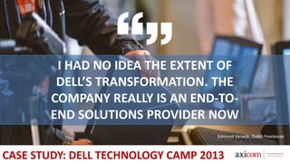 I HAD NO IDEA THE EXTENT OF
DELL’S TRANSFORMATION. THE
COMPANY REALLY IS AN END-TO-
END SOLUTIONS PROVIDER NOW
Edmond Varwijk, Dutch freelancer
CASE STUDY: DELL TECHNOLOGY CAMP 2013
 