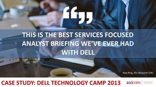 THIS IS THE BEST SERVICES FOCUSED
ANALYST BRIEFING WE’VE EVER HAD
WITH DELL
Katy Ring, 451 Research (UK)
CASE STUDY: DELL TECHNOLOGY CAMP 2013
 
