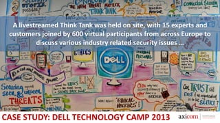 A livestreamed Think Tank was held on site, with 15 experts and
customers joined by 600 virtual participants from across Europe to
discuss various industry related security issues …
CASE STUDY: DELL TECHNOLOGY CAMP 2013
 