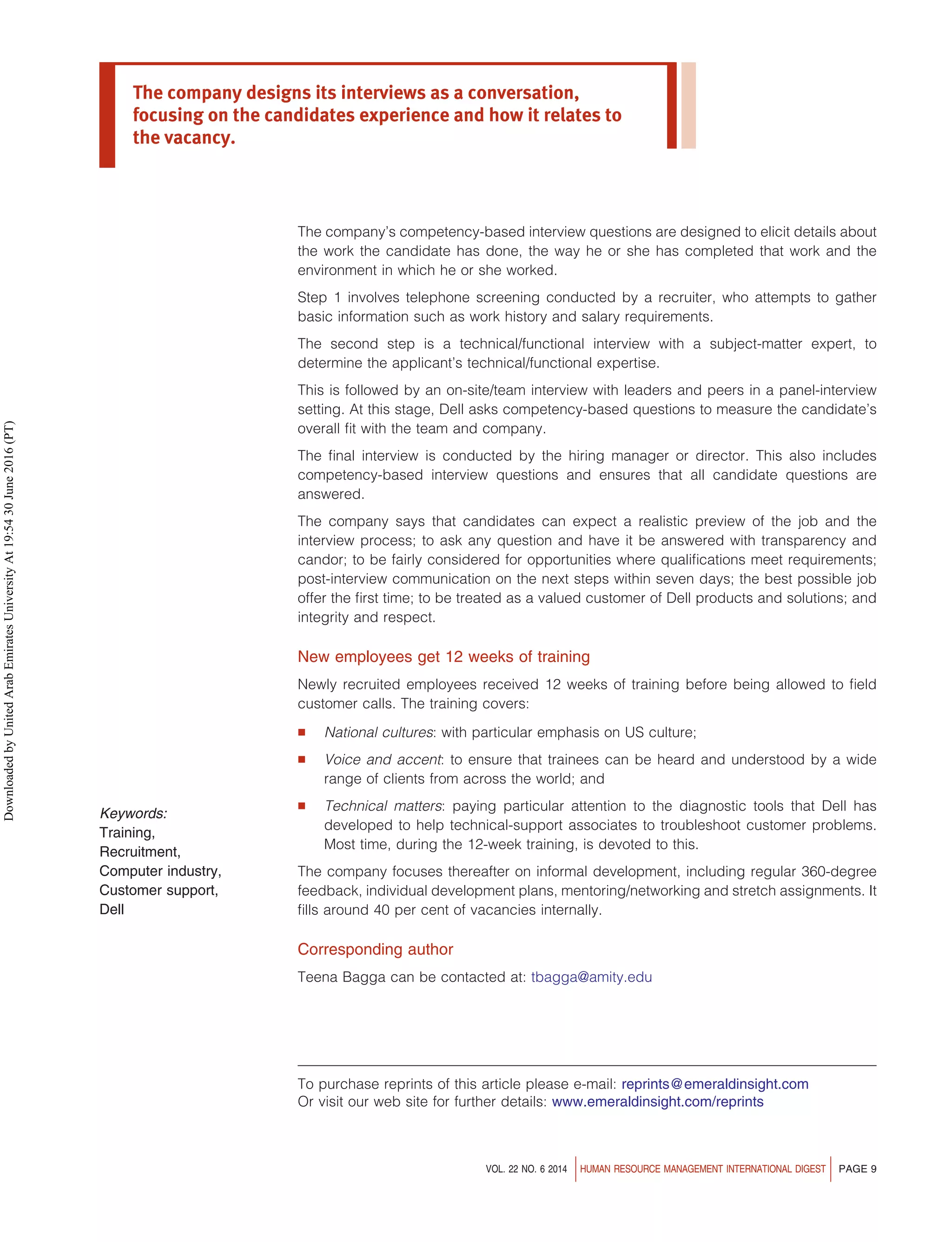The company’s competency-based interview questions are designed to elicit details about
the work the candidate has done, the way he or she has completed that work and the
environment in which he or she worked.
Step 1 involves telephone screening conducted by a recruiter, who attempts to gather
basic information such as work history and salary requirements.
The second step is a technical/functional interview with a subject-matter expert, to
determine the applicant’s technical/functional expertise.
This is followed by an on-site/team interview with leaders and peers in a panel-interview
setting. At this stage, Dell asks competency-based questions to measure the candidate’s
overall fit with the team and company.
The final interview is conducted by the hiring manager or director. This also includes
competency-based interview questions and ensures that all candidate questions are
answered.
The company says that candidates can expect a realistic preview of the job and the
interview process; to ask any question and have it be answered with transparency and
candor; to be fairly considered for opportunities where qualifications meet requirements;
post-interview communication on the next steps within seven days; the best possible job
offer the first time; to be treated as a valued customer of Dell products and solutions; and
integrity and respect.
New employees get 12 weeks of training
Newly recruited employees received 12 weeks of training before being allowed to field
customer calls. The training covers:
 National cultures: with particular emphasis on US culture;
 Voice and accent: to ensure that trainees can be heard and understood by a wide
range of clients from across the world; and
 Technical matters: paying particular attention to the diagnostic tools that Dell has
developed to help technical-support associates to troubleshoot customer problems.
Most time, during the 12-week training, is devoted to this.
The company focuses thereafter on informal development, including regular 360-degree
feedback, individual development plans, mentoring/networking and stretch assignments. It
fills around 40 per cent of vacancies internally.
Corresponding author
Teena Bagga can be contacted at: tbagga@amity.edu
To purchase reprints of this article please e-mail: reprints@emeraldinsight.com
Or visit our web site for further details: www.emeraldinsight.com/reprints
The company designs its interviews as a conversation,
focusing on the candidates experience and how it relates to
the vacancy.
Keywords:
Training,
Recruitment,
Computer industry,
Customer support,
Dell
VOL. 22 NO. 6 2014 HUMAN RESOURCE MANAGEMENT INTERNATIONAL DIGEST PAGE 9
Downloaded
by
United
Arab
Emirates
University
At
19:54
30
June
2016
(PT)
 