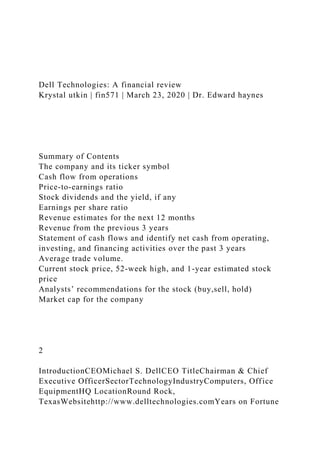 Dell Technologies: A financial review
Krystal utkin | fin571 | March 23, 2020 | Dr. Edward haynes
Summary of Contents
The company and its ticker symbol
Cash flow from operations
Price-to-earnings ratio
Stock dividends and the yield, if any
Earnings per share ratio
Revenue estimates for the next 12 months
Revenue from the previous 3 years
Statement of cash flows and identify net cash from operating,
investing, and financing activities over the past 3 years
Average trade volume.
Current stock price, 52-week high, and 1-year estimated stock
price
Analysts’ recommendations for the stock (buy,sell, hold)
Market cap for the company
2
IntroductionCEOMichael S. DellCEO TitleChairman & Chief
Executive OfficerSectorTechnologyIndustryComputers, Office
EquipmentHQ LocationRound Rock,
TexasWebsitehttp://www.delltechnologies.comYears on Fortune
 