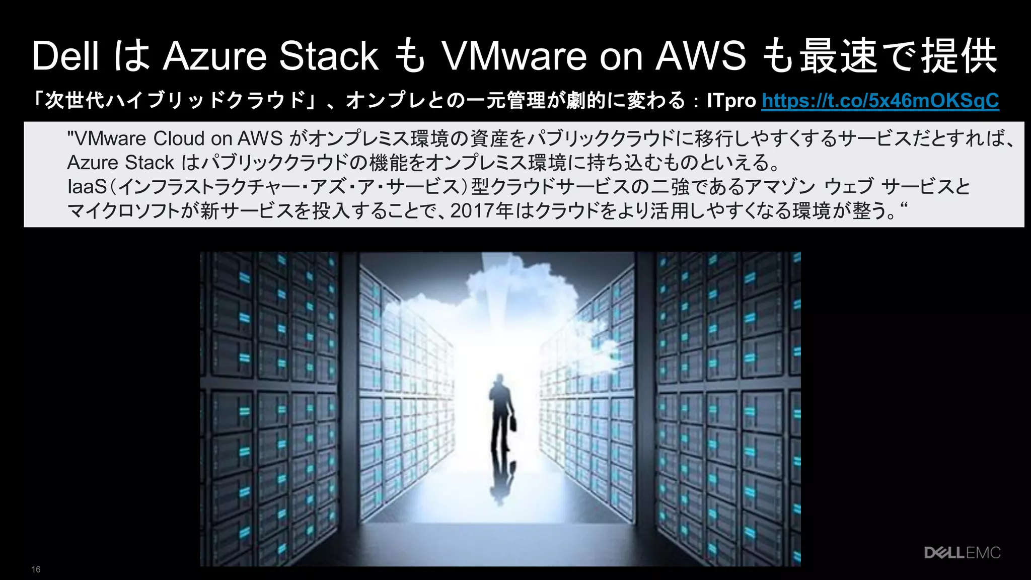 16
Dell は Azure Stack も VMware on AWS も最速で提供
「次世代ハイブリッドクラウド」、オンプレとの一元管理が劇的に変わる：ITpro https://t.co/5x46mOKSqC
"VMware Cloud on AWS がオンプレミス環境の資産をパブリッククラウドに移行しやすくするサービスだとすれば、
Azure Stack はパブリッククラウドの機能をオンプレミス環境に持ち込むものといえる。
IaaS（インフラストラクチャー・アズ・ア・サービス）型クラウドサービスの二強であるアマゾン ウェブ サービスと
マイクロソフトが新サービスを投入することで、2017年はクラウドをより活用しやすくなる環境が整う。“
 