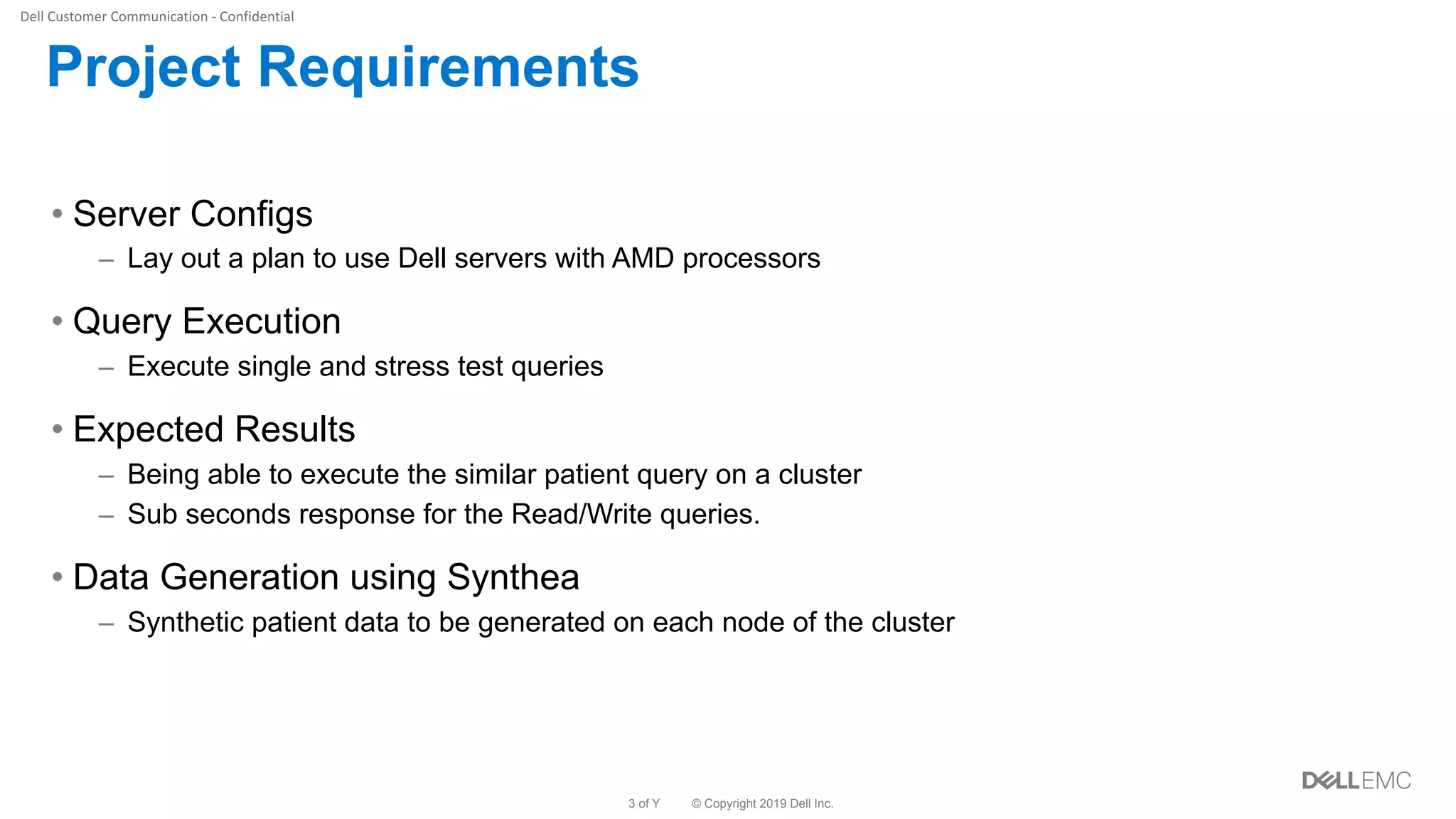 © Copyright 2019 Dell Inc.3 of Y
Project Requirements
• Server Configs
– Lay out a plan to use Dell servers with AMD processors
• Query Execution
– Execute single and stress test queries
• Expected Results
– Being able to execute the similar patient query on a cluster
– Sub seconds response for the Read/Write queries.
• Data Generation using Synthea
– Synthetic patient data to be generated on each node of the cluster
 