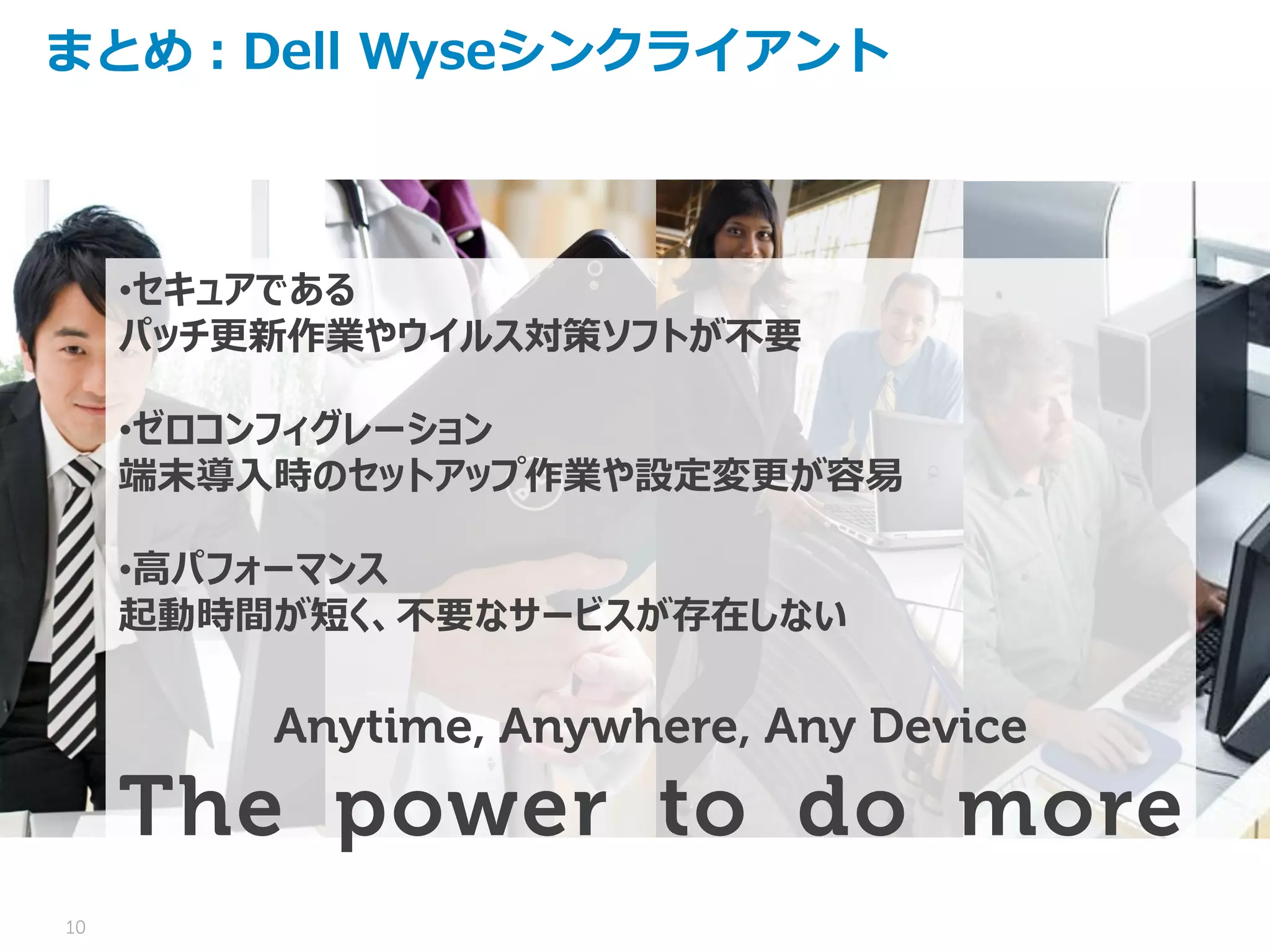 10
まとめ：Dell Wyseシンクライアント
•セキュアである
パッチ更新作業やウイルス対策ソフトが不要
•ゼロコンフィグレーション
端末導入時のセットアップ作業や設定変更が容易
•高パフォーマンス
起動時間が短く、不要なサービスが存在しない
Anytime, Anywhere, Any Device
The power to do more
 