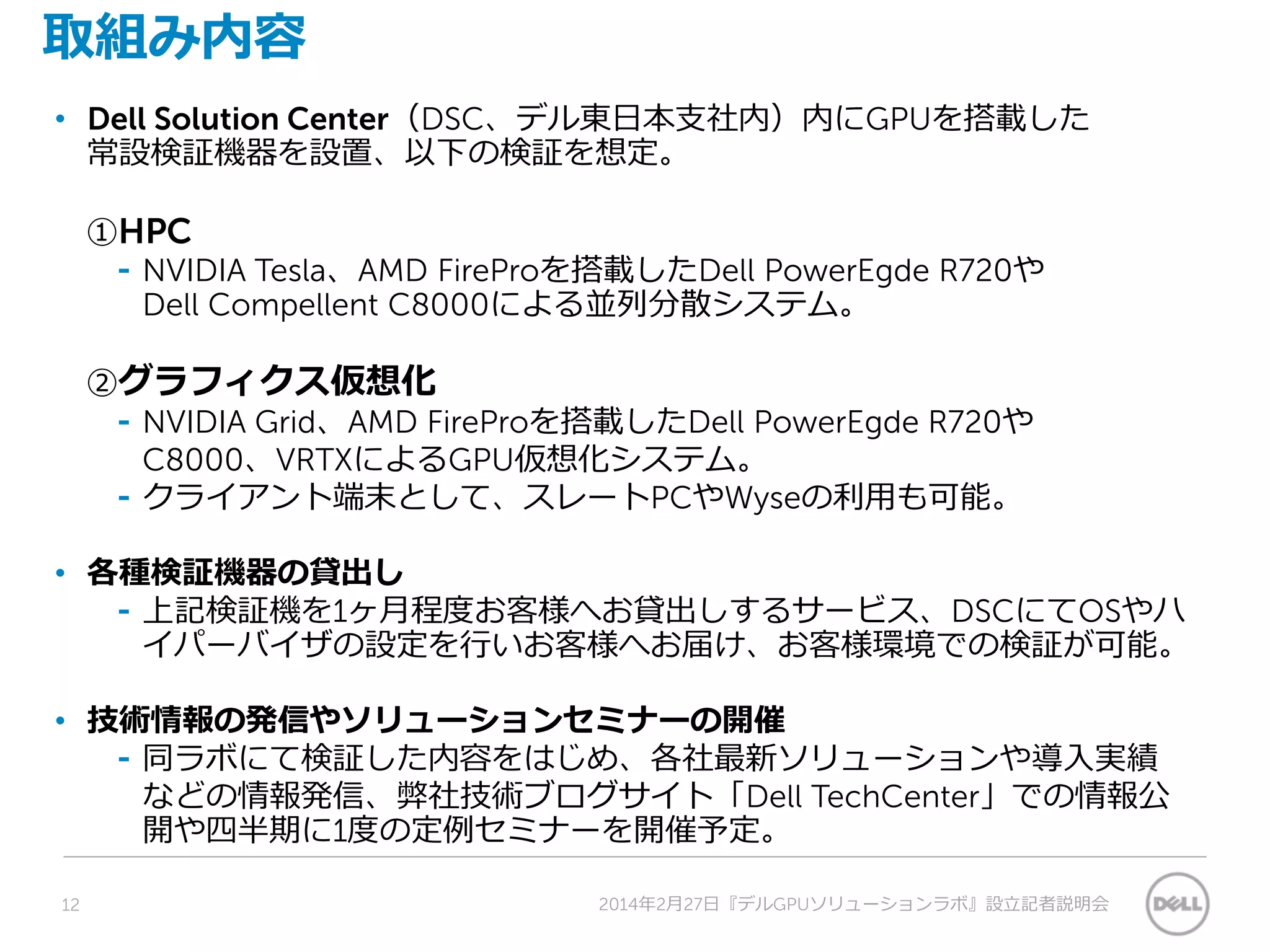 取組み内容
• Dell Solution Center（DSC、デル東日本支社内）内にGPUを搭載した
常設検証機器を設置、以下の検証を想定。
①HPC
⁃ NVIDIA Tesla、AMD FireProを搭載したDell PowerEgde R720や
Dell Compellent C8000による並列分散システム。
②グラフィクス仮想化
⁃ NVIDIA Grid、AMD FireProを搭載したDell PowerEgde R720や
C8000、VRTXによるGPU仮想化システム。
⁃ クライアント端末として、スレートPCやWyseの利用も可能。
• 各種検証機器の貸出し
⁃ 上記検証機を1ヶ月程度お客様へお貸出しするサービス、DSCにてOSやハ
イパーバイザの設定を行いお客様へお届け、お客様環境での検証が可能。
• 技術情報の発信やソリューションセミナーの開催
⁃ 同ラボにて検証した内容をはじめ、各社最新ソリューションや導入実績
などの情報発信、弊社技術ブログサイト「Dell TechCenter」での情報公
開や四半期に1度の定例セミナーを開催予定。
12 2014年2月27日『デルGPUソリューションラボ』設立記者説明会
 
