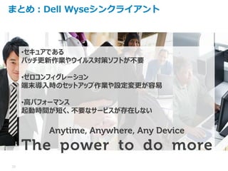 10
まとめ：Dell Wyseシンクライアント
•セキュアである
パッチ更新作業やウイルス対策ソフトが不要
•ゼロコンフィグレーション
端末導入時のセットアップ作業や設定変更が容易
•高パフォーマンス
起動時間が短く、不要なサービスが存在しない
Anytime, Anywhere, Any Device
The power to do more
 