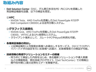 取組み内容
• Dell Solution Center（DSC、デル東日本支社内）内にGPUを搭載した
常設検証機器を設置、以下の検証を想定。
①HPC
⁃ NVIDIA Tesla、AMD FireProを搭載したDell PowerEgde R720や
Dell Compellent C8000による並列分散システム。
②グラフィクス仮想化
⁃ NVIDIA Grid、AMD FireProを搭載したDell PowerEgde R720や
C8000、VRTXによるGPU仮想化システム。
⁃ クライアント端末として、スレートPCやWyseの利用も可能。
• 各種検証機器の貸出し
⁃ 上記検証機を1ヶ月程度お客様へお貸出しするサービス、DSCにてOSやハ
イパーバイザの設定を行いお客様へお届け、お客様環境での検証が可能。
• 技術情報の発信やソリューションセミナーの開催
⁃ 同ラボにて検証した内容をはじめ、各社最新ソリューションや導入実績
などの情報発信、弊社技術ブログサイト「Dell TechCenter」での情報公
開や四半期に1度の定例セミナーを開催予定。
12 2014年2月27日『デルGPUソリューションラボ』設立記者説明会
 