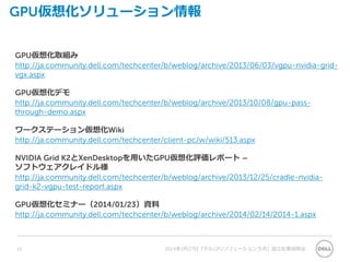 GPU仮想化ソリューション情報
GPU仮想化取組み
http://ja.community.dell.com/techcenter/b/weblog/archive/2013/06/03/vgpu-nvidia-grid-
vgx.aspx
GPU仮想化デモ
http://ja.community.dell.com/techcenter/b/weblog/archive/2013/10/08/gpu-pass-
through-demo.aspx
ワークステーション仮想化Wiki
http://ja.community.dell.com/techcenter/client-pc/w/wiki/513.aspx
NVIDIA Grid K2とXenDesktopを用いたGPU仮想化評価レポート –
ソフトウェアクレイドル様
http://ja.community.dell.com/techcenter/b/weblog/archive/2013/12/25/cradle-nvidia-
grid-k2-vgpu-test-report.aspx
GPU仮想化セミナー（2014/01/23）資料
http://ja.community.dell.com/techcenter/b/weblog/archive/2014/02/14/2014-1.aspx
2014年2月27日『デルGPUソリューションラボ』設立記者説明会16
 