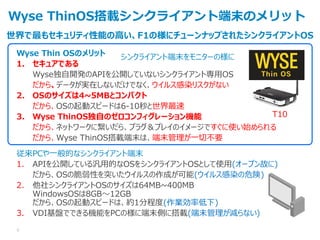 世界で最もセキュリティ性能の高い、F1の様にチューンナップされたシンクライアントOS
Wyse ThinOS搭載シンクライアント端末のメリット
Wyse Thin OSのメリット
1. セキュアである
Wyse独自開発のAPIを公開していないシンクライアント専用OS
だから、データが実在しないだけでなく、ウイルス感染リスクがない
2. OSのサイズは4~5MBとコンパクト
だから、OSの起動スピードは6-10秒と世界最速
3. Wyse ThinOS独自のゼロコンフィグレーション機能
だから、ネットワークに繋いだら、プラグ＆プレイのイメージですぐに使い始められる
だから、Wyse ThinOS搭載端末は、端末管理が一切不要
従来PCや一般的なシンクライアント端末
1. APIを公開している汎用的なOSをシンクライアントOSとして使用(オープン故に)
だから、OSの脆弱性を突いたウイルスの作成が可能(ウイルス感染の危険)
2. 他社シンクライアントOSのサイズは64MB~400MB
WindowsOSは8GB～12GB
だから、OSの起動スピードは、約1分程度(作業効率低下)
3. VDI基盤でできる機能をPCの様に端末側に搭載(端末管理が減らない)
T10
6
シンクライアント端末をモニターの様に
 