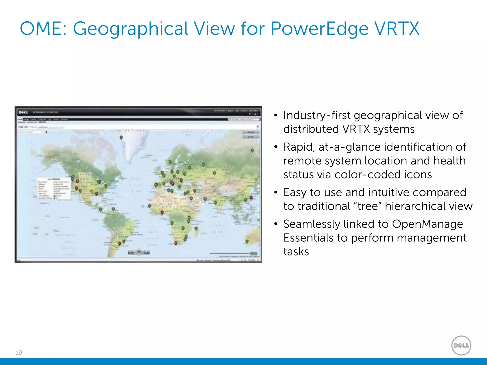 19
OME: Geographical View for PowerEdge VRTX
• Industry-first geographical view of
distributed VRTX systems
• Rapid, at-a-glance identification of
remote system location and health
status via color-coded icons
• Easy to use and intuitive compared
to traditional “tree” hierarchical view
• Seamlessly linked to OpenManage
Essentials to perform management
tasks
 