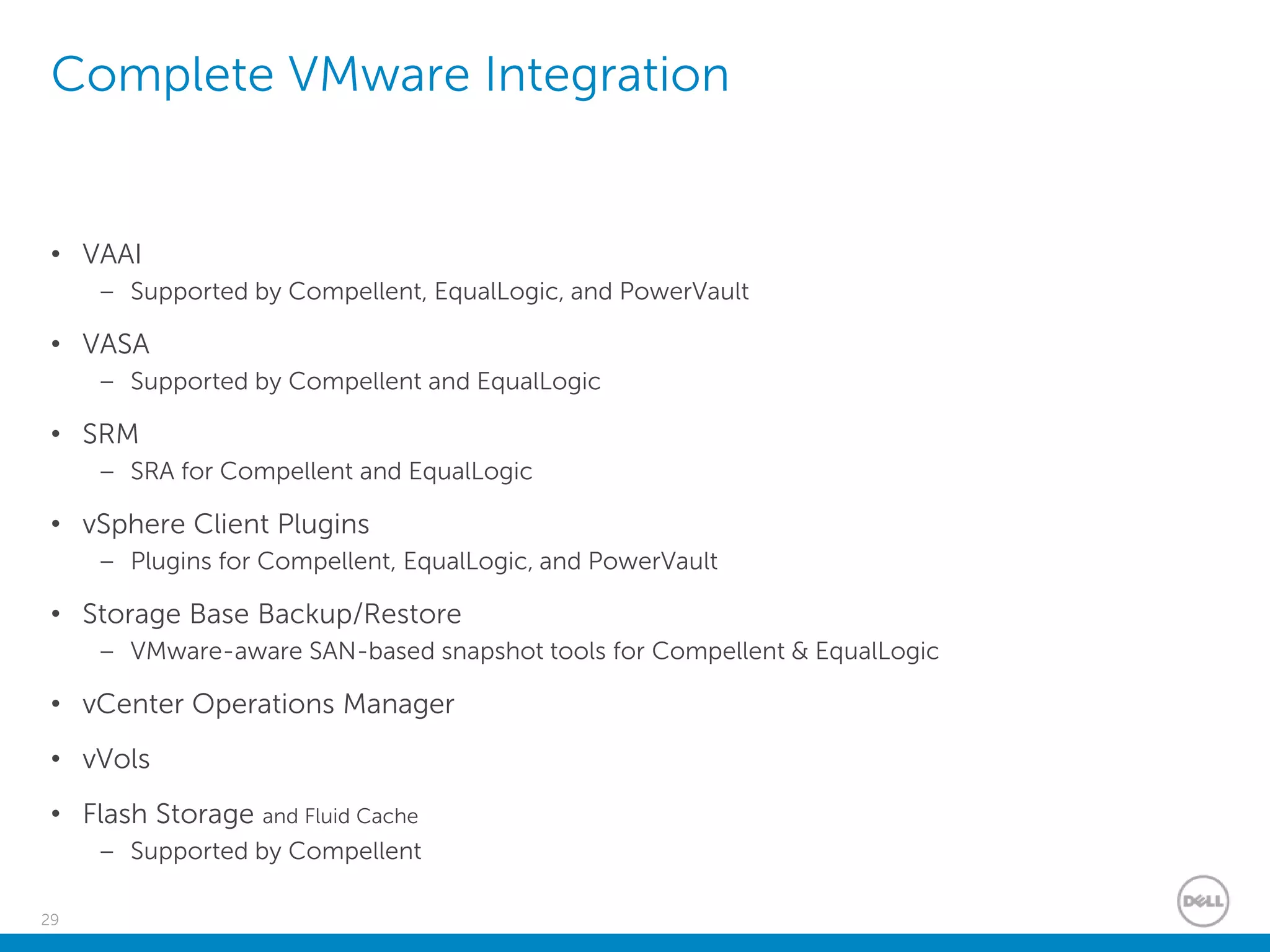 29
Complete VMware Integration
• VAAI
– Supported by Compellent, EqualLogic, and PowerVault
• VASA
– Supported by Compellent and EqualLogic
• SRM
– SRA for Compellent and EqualLogic
• vSphere Client Plugins
– Plugins for Compellent, EqualLogic, and PowerVault
• Storage Base Backup/Restore
– VMware-aware SAN-based snapshot tools for Compellent & EqualLogic
• vCenter Operations Manager
• vVols
• Flash Storage and Fluid Cache
– Supported by Compellent
 