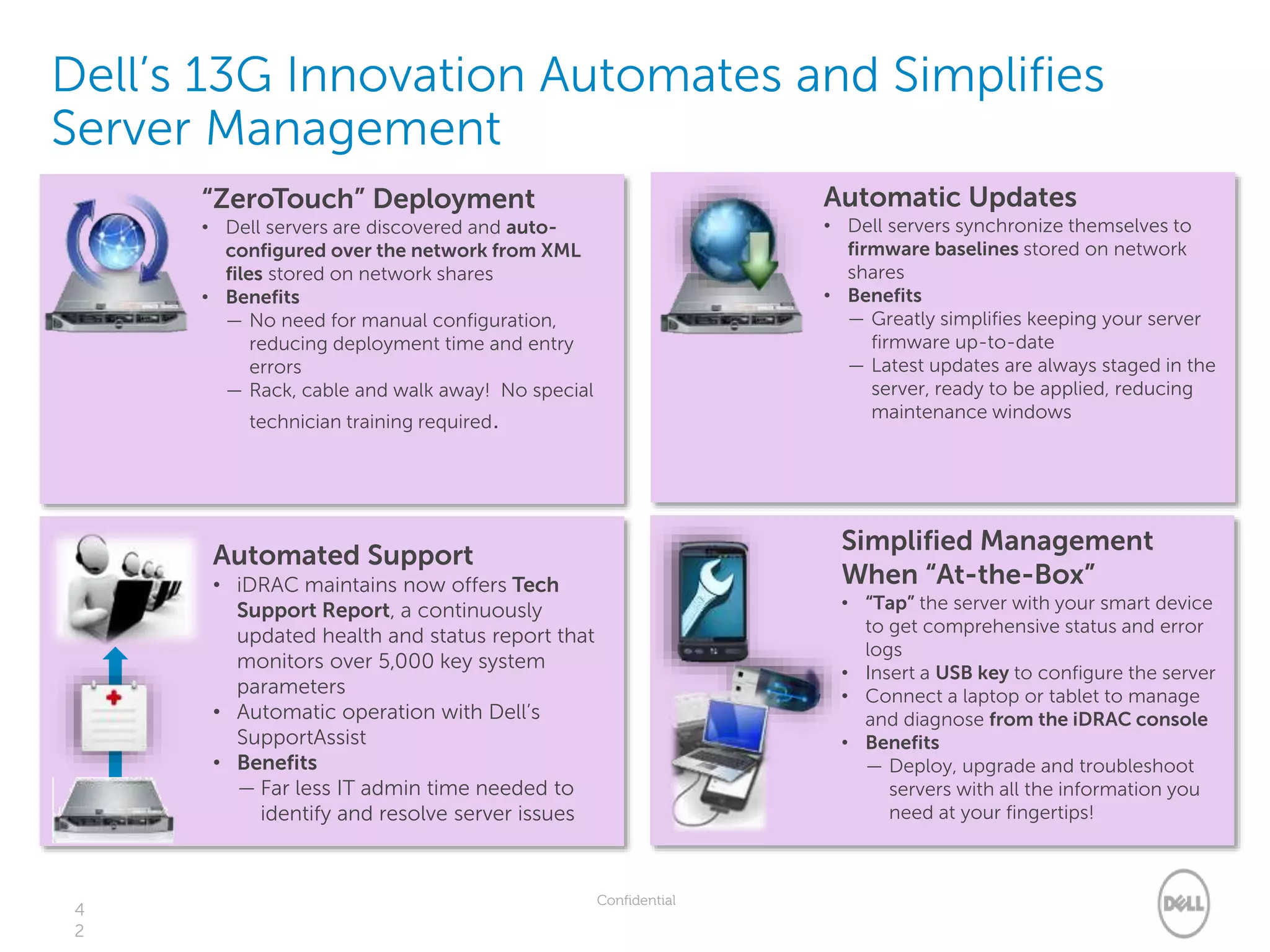 Confidential
Dell’s 13G Innovation Automates and Simplifies
Server Management
4
2
“ZeroTouch” Deployment
• Dell servers are discovered and auto-
configured over the network from XML
files stored on network shares
• Benefits
— No need for manual configuration,
reducing deployment time and entry
errors
— Rack, cable and walk away! No special
technician training required.
Automatic Updates
• Dell servers synchronize themselves to
firmware baselines stored on network
shares
• Benefits
— Greatly simplifies keeping your server
firmware up-to-date
— Latest updates are always staged in the
server, ready to be applied, reducing
maintenance windows
Automated Support
• iDRAC maintains now offers Tech
Support Report, a continuously
updated health and status report that
monitors over 5,000 key system
parameters
• Automatic operation with Dell’s
SupportAssist
• Benefits
— Far less IT admin time needed to
identify and resolve server issues
Simplified Management
When “At-the-Box”
• “Tap” the server with your smart device
to get comprehensive status and error
logs
• Insert a USB key to configure the server
• Connect a laptop or tablet to manage
and diagnose from the iDRAC console
• Benefits
— Deploy, upgrade and troubleshoot
servers with all the information you
need at your fingertips!
 