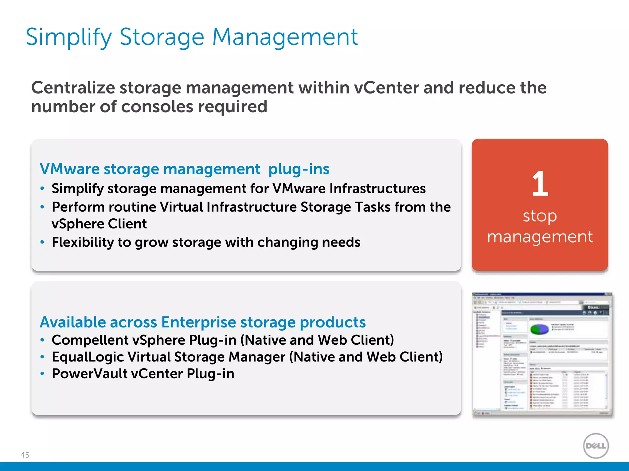 45
Simplify Storage Management
1
stop
management
Centralize storage management within vCenter and reduce the
number of consoles required
Available across Enterprise storage products
• Compellent vSphere Plug-in (Native and Web Client)
• EqualLogic Virtual Storage Manager (Native and Web Client)
• PowerVault vCenter Plug-in
VMware storage management plug-ins
• Simplify storage management for VMware Infrastructures
• Perform routine Virtual Infrastructure Storage Tasks from the
vSphere Client
• Flexibility to grow storage with changing needs
 