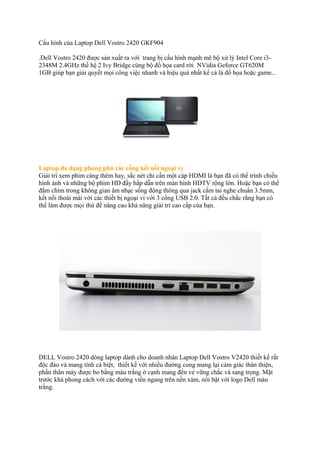 Cấu hình của Laptop Dell Vostro 2420 GKF904
.Dell Vostro 2420 được sản xuất ra với trang bị cấu hình mạnh mẽ bộ xử lý Intel Core i32348M 2.4GHz thế hệ 2 Ivy Bridge cùng bộ đồ họa card rời NVidia Geforce GT620M
1GB giúp bạn giải quyết mọi công việc nhanh và hiệu quả nhất kể cả là đồ họa hoặc game...

Laptop đa dạng phong phú các cổng kết nối ngoại vy
Giải trí xem phim càng thêm hay, sắc nét chỉ cần một cáp HDMI là bạn đã có thể trình chiếu
hình ảnh và những bộ phim HD đầy hấp dẫn trên màn hình HDTV rộng lớn. Hoặc bạn có thể
đắm chìm trong không gian âm nhạc sống động thông qua jack cắm tai nghe chuẩn 3.5mm,
kết nối thoải mái với các thiết bị ngoại vi với 3 cổng USB 2.0. Tất cả đều chắc rằng bạn có
thể làm được mọi thứ để nâng cao khả năng giải trí cao cấp của bạn.

DELL Vostro 2420 dòng laptop dành cho doanh nhân Laptop Dell Vostro V2420 thiết kế rất
độc đáo và mang tính cá biệt, thiết kế với nhiều đường cong mang lại cảm giác thân thiện,
phần thân máy được bo bằng màu trắng ở cạnh mang đến vẻ vững chắc và sang trọng. Mặt
trước khá phong cách với các đường viền ngang trên nền xám, nổi bật với logo Dell màu
trắng.

 