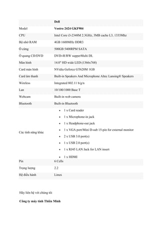 Dell
Model

Vostro 2424 GKF904

CPU

Intel Core i3-2348M 2.3GHz, 3MB cache L3, 1333Mhz

Bộ nhớ RAM

4GB 1600MHz DDR3

Ổ cứng

500GB 5400RPM SATA

Ổ quang CD/DVD

DVD±R/RW supperMulti DL

Màn hình

14.0" HD wide LED (1366x768)

Card màn hình

NVidia Geforce GT620M 1GB

Card âm thanh

Built-in Speakers And Microphone Altec Lansing® Speakers

Wireless

Integrated 802.11 b/g/n

Lan

10/100/1000 Base T

Webcam

Built-in web camera

Bluetooth

Built-in Bluetooth
•
•

1 x Microphone-in jack

•

1 x Headphone-out jack

•

1 x VGA port/Mini D-sub 15-pin for external monitor

•

2 x USB 3.0 port(s)

•

1 x USB 2.0 port(s)

•

1 x RJ45 LAN Jack for LAN insert

•

Các tính năng khác

1 x Card reader

1 x HDMI

Pin

6 Cells

Trọng lượng

2.2

Hệ điều hành

Linux

Hãy liên hệ với chúng tôi
Công ty máy tính Thiên Minh

 