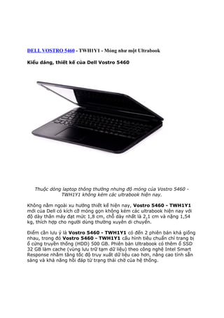 DELL VOSTRO 5460 - TWH1Y1 - Mỏng như một Ultrabook
Kiểu dáng, thiết kế của Dell Vostro 5460

Thuộc dòng laptop thông thường nhưng độ mỏng của Vostro 5460 TWH1Y1 không kém các ultrabook hiện nay.
Không nằm ngoài xu hướng thiết kế hiện nay, Vostro 5460 - TWH1Y1
mới của Dell có kích cỡ mỏng gọn không kém các ultrabook hiện nay với
độ dày thân máy đạt mức 1,8 cm, chỗ dày nhất là 2,1 cm và nặng 1,54
kg, thích hợp cho người dùng thường xuyên di chuyển.
Điểm cần lưu ý là Vostro 5460 - TWH1Y1 có đến 2 phiên bản khá giống
nhau, trong đó Vostro 5460 - TWH1Y1 cấu hình tiêu chuẩn chỉ trang bị
ổ cứng truyền thống (HDD) 500 GB. Phiên bản Ultrabook có thêm ổ SSD
32 GB làm cache (vùng lưu trữ tạm dữ liệu) theo công nghệ Intel Smart
Response nhằm tăng tốc độ truy xuất dữ liệu cao hơn, nâng cao tính sẵn
sàng và khả năng hồi đáp từ trạng thái chờ của hệ thống.

 