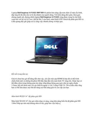 Laptop Dell Inspiron 14 N3421 D0VMF4 là phiên bản nâng cấp toàn diện về mặt cấu hình,
đáp ứng tối đa nhu cầu xử lý đa nhiệm của người dùng. Với kiểu dáng đơn giản, thon gọn
nhưng mạnh mẽ, đương nhiên laptop Dell Inspiron 14 N3421 cũng được trang bị cấu hình
vượt trội với bộ xử lý Core i thế hệ thứ 3 của Intel, màn hình LED 14inch độ phân giải HD và
ổ đĩa quang độc ghi giúp xử lý công việc nhanh chóng và hiệu quả.

Kết nối trong tầm tay
Giải trí chưa bao giờ dễ dàng đến như vậy, chỉ cần một cáp HDMI là bạn đã có thể trình
chiếu hình ảnh và những bộ phim HD đầy hấp dẫn trên màn hình TV rộng lớn. Hoặc bạn có
thể đắm chìm trong không gian âm nhạc sống động thông qua jack cắm tai nghe chuẩn
3.5mm, kết nối thoải mái với các thiết bị ngoại vi với 3 cổng USB 2.0. Tất cả đều chắc rằng
bạn có thể làm được mọi thứ để nâng cao khả năng giải trí cao cấp của bạn.

Màn hình WLED 14” độ phân giải HD
Màn hình WLED 14” cho góc nhìn rộng và sáng, cùng khả năng hiển thị độ phân giải HD
1366x768p tạo nên một khung nhìn rõ nét, giúp làm việc hiệu q

 
