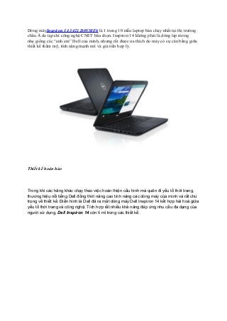 Dòng máyInspiron 14 3421 D0VMF6 là 1 trong 10 mẫu laptop bán chạy nhất tại thị trường
châu Á do tạp chí công nghệ CNET bầu chọn. Inspiron 14 không phải là dòng lap mỏng
nhẹ giống các “anh em” Dell của mình, nhưng rất được ưa thích do máy có sự cân bằng giữa
thiết kế thẩm mỹ, tính năng mạnh mẽ và giá tiền hợp lý.

Thiết kế hoàn hảo

Trong khi các hãng khác chạy theo việc hoàn thiện cấu hình mà quên đi yếu tố thời trang,
thương hiệu nổi tiếng Dell đồng thời nâng cao tính năng các dòng máy của mình và rất chú
trọng về thiết kế. Điển hình là Dell đã ra mắt dòng máy Dell Inspiron 14 kết hợp hài hoà giữa
yếu tố thời trang và công nghệ. Tích hợp rất nhiều khả năng đáp ứng nhu cầu đa dạng của
người sử dụng, Dell Inspiron 14 còn tỉ mỉ trong các thiết kế.

 