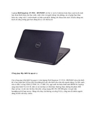 Laptop Dell Inspiron 15 3521 - HNP6M5 với bộ vi xử lý Celetron kèm theo card on là một
lựa chọn thích hợp cho học sinh, sinh viên và người dùng văn phòng, nó sẽ giúp bạn thực
hiên các công việc 1 cách nhanh và hiệu quả nhất không chỉ được làm mới về kiểu dáng mà
kích cỡ cũng mỏng gọn hơn đáng kể so với thế hệ cũ.

Cổng giap tiếp thiết bị ngoại vy
Các cổng giao tiếp thiết bị ngoại vi trên laptop Dell Inspiron 15 3521- HNP6M5 chủ yếu thiết
kế ở hai cạnh bên, hỗ trợ đầy đủ những kết nối cần thiết cho nhu cầu người dùng. Cụ thể cạnh
trái có đến 3 cổng USB (2 USB 3.0, 1 USB 2.0), ngõ xuất tín hiệu hình ảnh HDMI từ Laptop
sang màn hình Tivi LCD, nhờ có nó mà bạn có thể được thưởng thưc những bộ phim HD
thực sự hay và sắc nét, bộ đọc thẻ nhớ, cổng mạng (RJ-45) 100 Mb/giây và ngõ cắm
headphone kết hợp micro. Đáng tiếc thay lại không có cổng VGA, cổng mà rất nhiều người
dung để kết nối máy chiếu

 