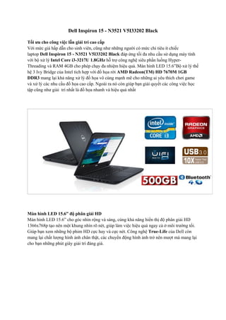 Dell Inspiron 15 - N3521 V5I33202 Black
Tối ưu cho công việc lẫn giải trí cao cấp
Với mức giá hấp dẫn cho sinh viên, cũng như những người có mức chi tiêu ít chiếc
laptop Dell Inspiron 15 - N3521 V5I33202 Black đáp ứng tối đa nhu cầu sử dụng máy tính
với bộ xử lý Intel Core i3-3217U 1.8GHz hỗ trợ công nghệ siêu phần luồng HyperThreading và RAM 4GB cho phép chạy đa nhiệm hiệu quả. Màn hình LED 15.6”Bộ xử lý thế
hệ 3 Ivy Bridge của Intel tích hợp với đồ họa rời AMD Radeon(TM) HD 7670M 1GB
DDR3 mang lại khả năng xử lý đồ họa vô cùng mạnh mẽ cho những ai yêu thích chơi game
và xử lý các nhu cầu đồ họa cao cấp. Ngoài ra nó còn giúp bạn giải quyết các công việc học
tập cũng như giải trí nhất là đồ họa nhanh và hiệu quả nhất

Màn hình LED 15.6” độ phân giải HD
Màn hình LED 15.6” cho góc nhìn rộng và sáng, cùng khả năng hiển thị độ phân giải HD
1366x768p tạo nên một khung nhìn rõ nét, giúp làm việc hiệu quả ngay cả ở môi trường tối.
Giúp bạn xem những bộ phim HD cực hay và cực nét. Công nghệ True-Life của Dell còn
mang lại chất lượng hình ảnh chân thật, các chuyển động hình ảnh trở nên mượt mà mang lại
cho bạn những phút giây giải trí đáng giá.

 
