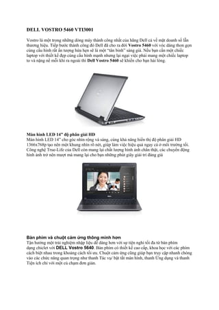 DELL VOSTRO 5460 VTI3001
Vostro là một trong những dòng máy thành công nhất của hãng Dell cả về mặt doanh số lẫn
thương hiệu. Tiếp bước thành công đó Dell đã cho ra đời Vostro 5460 với vóc dáng thon gọn
cùng cấu hình rất ấn tượng hứa hẹn sẽ là một “tân binh” sáng giá. Nếu bạn cần một chiếc
laptop với thiết kế đẹp cùng cấu hình mạnh nhưng lại ngại việc phải mang một chiếc laptop
to và nặng nề mỗi khi ra ngoài thì Dell Vostro 5460 sẽ khiến cho bạn hài lòng.

Màn hình LED 14” độ phân giải HD
Màn hình LED 14” cho góc nhìn rộng và sáng, cùng khả năng hiển thị độ phân giải HD
1366x768p tạo nên một khung nhìn rõ nét, giúp làm việc hiệu quả ngay cả ở môi trường tối.
Công nghệ True-Life của Dell còn mang lại chất lượng hình ảnh chân thật, các chuyển động
hình ảnh trở nên mượt mà mang lại cho bạn những phút giây giải trí đáng giá

Bàn phím và chuột cảm ứng thông minh hơn
Tận hưởng một trải nghiệm nhập liệu dễ dàng hơn với sự tiện nghi tối đa từ bàn phím
dạng chiclet với DELL Vostro 5640. Bàn phím có thiết kế cao cấp, khoa học với các phím
cách biệt nhau trong khoảng cách tối ưu. Chuột cảm ứng cũng giúp bạn truy cập nhanh chóng
vào các chức năng quan trọng như thanh Tác vụ/ bật tắt màn hình, thanh Ứng dụng và thanh
Tiện ích chỉ với một cú chạm đơn giản.

 