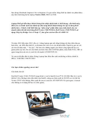Sau dòng Ultrabook Inspiron 14z và Inspiron 13z giá mềm, hãng Dell lại đánh vào phân khúc
này khi trình làng bộ ba laptop Vostro 3360, 3460 và 3560.

Laptop Dell giờ đều được khách hàng đón nhận nhiệt tình vì chất lượng, cấu hình máy,
Dell còn có chính sách bảo hành tại nhà càng khiến khách hàng tin cậy và dung Dell
nhiều hơn . Chính vì thế Dell tiếp tục “phủ sóng” phân khúc máy tính dành cho các
doanh nhân khi đã trình làng Dell Vostro 3560 P33X44, Dell Vostro 3560 P33X45..sử
dụng Chip Ivy Bridge Core i5 hoặc i7, bao gồm card-on lẫn rời AMD 1G

Từ năm 2012 đến năm 2013 vẫn có 1 dòng laptop quá nổi tiếng không chỉ làm điên đảo an
hem trên các diễn đàn tinh tế, vozforums mà còn có cả các doanh nhân. Người ta gọi nó với
cái tên rất thân mật : “ Vợ yêu”, Nó làm cho những người yêu thích công nghệ đồ họa và
game phải say mê, Em nó cấu hình cao kèm theo đèn LED bàn phím, màn hình FULL HD và
quan trọng hơn em nó có card rời rất mạnh ATI HD7670 1G
Và em nó đã dần dần lộ diện, Dòng Laptop làm điên đảo anh em không ai khác chính là
DELL VOSTRO 3560 P33X45

Các bạn chiêm ngưỡng em nó nhé
Cấu hình chi tiết
Em Dell Vostro 3560- P33X45 trang bị bộ vi xử lý Intel® Core™ i5-3210M. Đây là vi xử lý
thế hệ 3 (Ivy Bridge) tiên tiến nhất của Intel®, nâng cao hiệu suất từ 10-20% so với thế hệ
Vostro 3550 “tiền nhiệm, Bên cạnh đó em có card rời ATI HD7670 1G quá ngon, và mượt
cho những ai sử dụng đồ họa và chơi game,

 