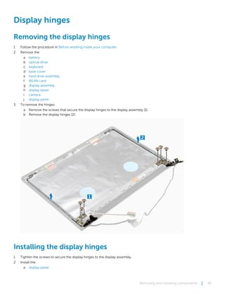 Display hinges
Removing the display hinges
1 Follow the procedure in Before working inside your computer.
2 Remove the:
a battery
b optical drive
c keyboard
d base cover
e hard drive assembly
f WLAN card
g display assembly
h display bezel
i camera
j display panel
3 To remove the hinges:
a Remove the screws that secure the display hinges to the display assembly [1].
b Remove the display hinges [2].
Installing the display hinges
1 Tighten the screws to secure the display hinges to the display assembly.
2 Install the:
a display panel
Removing and installing components 46
 