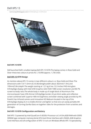 Dell XPS 13
techroving100.blogspot.com/2019/05/dell-xps-13-9370.html
Dell XPS 13 9370
Dell launched Dell's smallest laptop,Dell XPS 13 9370.The laptop comes in Rose Gold and
Silver these two colours.It prices Rs.1,19,990 (approx. 1,736 USD)
Dell XPS 13 9370 Design
As mention above,XPS 13 comes in two different colours i.e. Rose Gold and Silver.The
dimensions with 7.8-11.6mm (0.3-0.46in)height,width about 302mm(11.9in) and
199mm(7.8in) depth.The weight starting at 1.21 kg.It has 13.3 inches FHD Anti-glare
InfinityEdge display with Intel UHD Graphics 620,1920×1080 screen resolution and 80.7%
screen-to-body ratio.The whole body is made up of single block of Aluminium.The
microcomputer have 23% thinner InfinityEdge border of just 4mm wider,anti-reflective
screen combined with superior 400-nit brightness and wider viewing angle provides by IPS
Panel.It has Infrared camera and innovative HD Webcam located in the top of the
InfinityEdge display.As it is smaller,thinner and lighter so that one can easily portable.4th
generation of Corning Gorilla Glass on together sides for the protection from scratches and
damages.
Dell XPS 13 9370 Configuration and Battery
Dell XPS 13 powered by Intel QuadCore i5 8250U Processor at 3.4 GHz,8GB RAM with DDR3
SDRAM type computer memory,Serial ATA Hard Drive Interface with 256GB ,AGB Graphics
Card Interface and all configuration of XPS 13 runs on Windows.Whole XPS 13 operated by
1/2
 