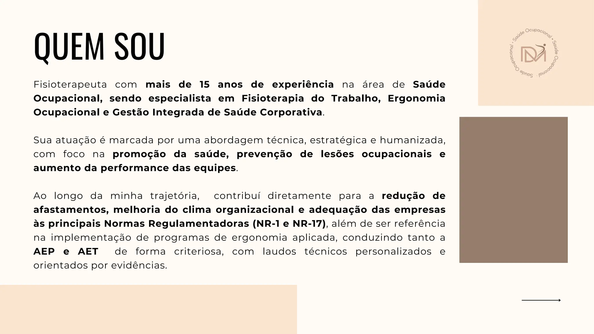 QUEM SOU
Fisioterapeuta com mais de 15 anos de experiência na área de Saúde
Ocupacional, sendo especialista em Fisioterapia do Trabalho, Ergonomia
Ocupacional e Gestão Integrada de Saúde Corporativa.
Sua atuação é marcada por uma abordagem técnica, estratégica e humanizada,
com foco na promoção da saúde, prevenção de lesões ocupacionais e
aumento da performance das equipes.
Ao longo da minha trajetória, contribuí diretamente para a redução de
afastamentos, melhoria do clima organizacional e adequação das empresas
às principais Normas Regulamentadoras (NR-1 e NR-17), além de ser referência
na implementação de programas de ergonomia aplicada, conduzindo tanto a
AEP e AET de forma criteriosa, com laudos técnicos personalizados e
orientados por evidências.
 