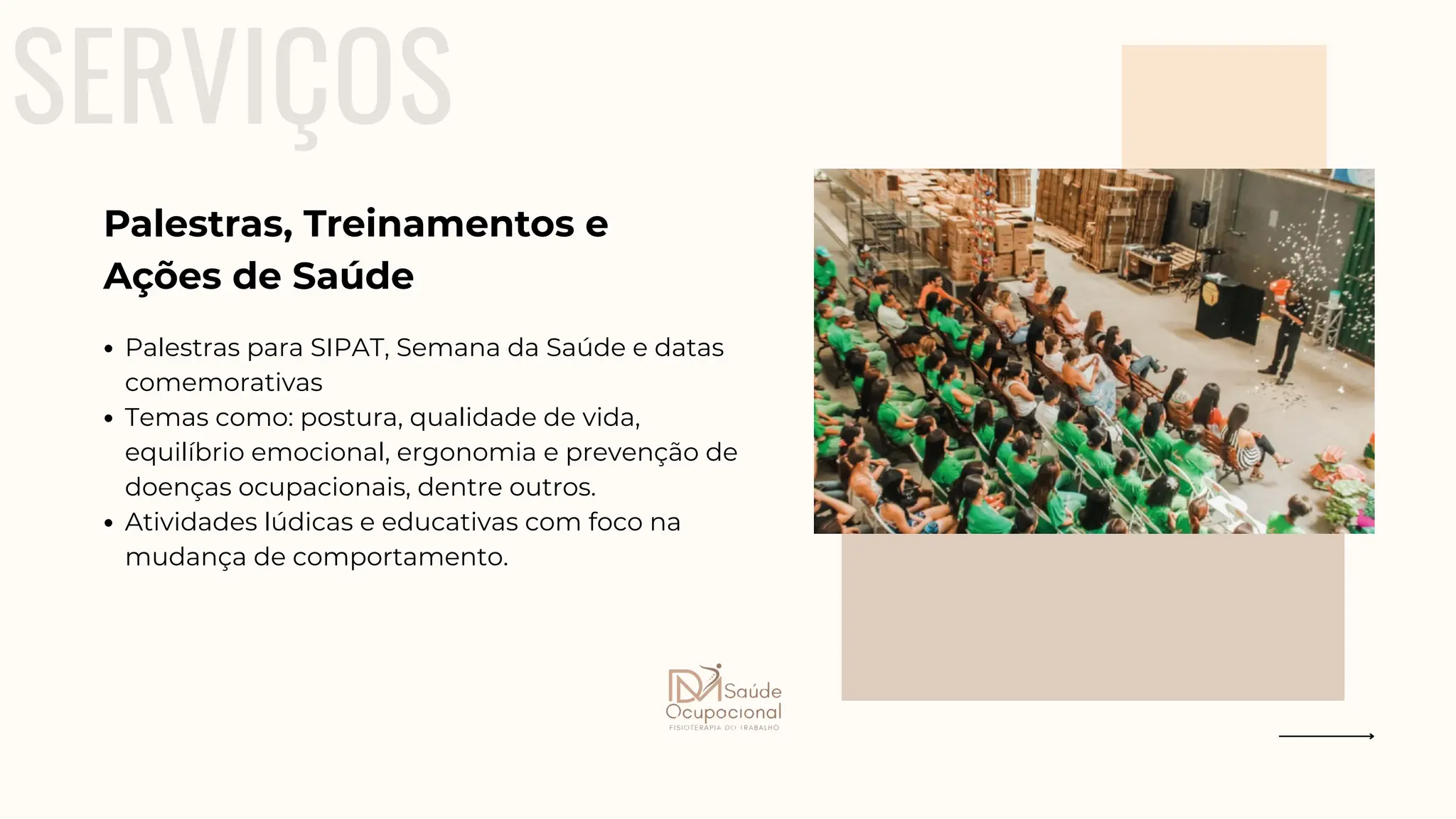 SERVIÇOS
Palestras para SIPAT, Semana da Saúde e datas
comemorativas
Temas como: postura, qualidade de vida,
equilíbrio emocional, ergonomia e prevenção de
doenças ocupacionais, dentre outros.
Atividades lúdicas e educativas com foco na
mudança de comportamento.
Palestras, Treinamentos e
Ações de Saúde
 