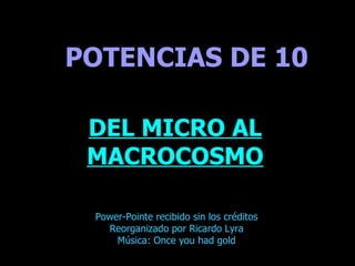 . POTENCIAS DE 10 DEL MICRO AL MACROCOSMO Power-Pointe recibido sin los créditos Reorganizado por Ricardo Lyra Música: Once you had gold 